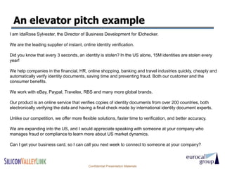 An elevator pitch example
I am IdaRose Sylvester, the Director of Business Development for IDchecker.

We are the leading supplier of instant, online identity verification.

Did you know that every 3 seconds, an identity is stolen? In the US alone, 15M identities are stolen every
year!

We help companies in the financial, HR, online shopping, banking and travel industries quickly, cheaply and
automatically verify identity documents, saving time and preventing fraud. Both our customer and the
consumer benefits.

We work with eBay, Paypal, Travelex, RBS and many more global brands.

Our product is an online service that verifies copies of identity documents from over 200 countries, both
electronically verifying the data and having a final check made by international identity document experts.

Unlike our competition, we offer more flexible solutions, faster time to verification, and better accuracy.

We are expanding into the US, and I would appreciate speaking with someone at your company who
manages fraud or compliance to learn more about US market dynamics.

Can I get your business card, so I can call you next week to connect to someone at your company?



                                           Confidential Presentation Materials
 
