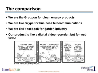 The comparison
• We are the Groupon for clean energy products
• We are like Skype for business telecommunications
• We are like Facebook for garden industry
• Our product is like a digital video recorder, but for web
  video




                       Confidential Presentation Materials
 