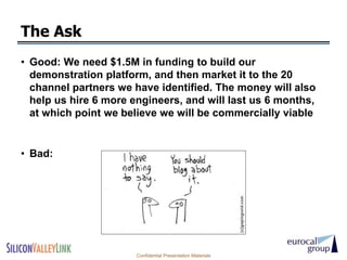 The Ask
• Good: We need $1.5M in funding to build our
  demonstration platform, and then market it to the 20
  channel partners we have identified. The money will also
  help us hire 6 more engineers, and will last us 6 months,
  at which point we believe we will be commercially viable


• Bad:




                       Confidential Presentation Materials
 