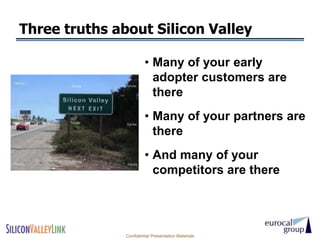 Three truths about Silicon Valley

                        • Many of your early
                          adopter customers are
                          there
                        • Many of your partners are
                          there
                        • And many of your
                          competitors are there




               Confidential Presentation Materials
 