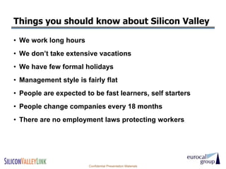 Things you should know about Silicon Valley

• We work long hours
• We don’t take extensive vacations
• We have few formal holidays
• Management style is fairly flat
• People are expected to be fast learners, self starters
• People change companies every 18 months
• There are no employment laws protecting workers




                       Confidential Presentation Materials
 