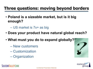 Three questions: moving beyond borders

• Poland is a sizeable market, but is it big
  enough?
  – US market is 7x+ as big
• Does your product have natural global reach?
• What must you do to expand globally?
  – New customers
  – Customization
  – Organization

                   Confidential Presentation Materials
 