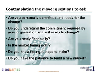 Contemplating the move: questions to ask

• Are you personally committed and ready for the
  change?
• Do you understand the commitment required by
  your organization and is it ready to change?
• Are you ready financially?
• Is the market timing right?
• Do you know the right steps to make?
• Do you have the patience to build a new market?


                    Confidential Presentation Materials
 