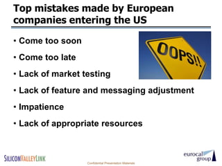 Top mistakes made by European
companies entering the US

• Come too soon
• Come too late
• Lack of market testing
• Lack of feature and messaging adjustment
• Impatience
• Lack of appropriate resources



                  Confidential Presentation Materials
 