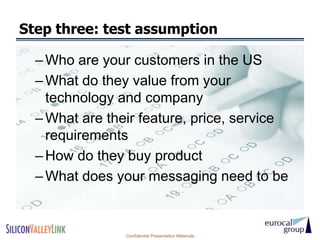Step three: test assumption

  – Who are your customers in the US
  – What do they value from your
    technology and company
  – What are their feature, price, service
    requirements
  – How do they buy product
  – What does your messaging need to be


                Confidential Presentation Materials
 