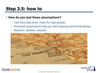 Step 3.5: how to
• How do you test these assumptions?
   – Visit US a few times, meet the right people
   – Hire local resources to help you with ongoing and formal testing
   – Network, network, network




                          Confidential Presentation Materials
 
