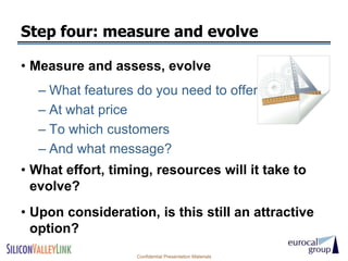 Step four: measure and evolve

• Measure and assess, evolve
  – What features do you need to offer in the US
  – At what price
  – To which customers
  – And what message?
• What effort, timing, resources will it take to
  evolve?
• Upon consideration, is this still an attractive
  option?
                   Confidential Presentation Materials
 
