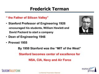 Frederick Terman
― the Father of Silicon Valley‖
• Stanford Professor of Engineering 1926
 -encouraged his students, William Hewlett and
  David Packard to start a company
• Dean of Engineering 1946
• Provost 1955
        By 1950 Stanford was the ―MIT of the West‖
         Stanford becomes center of excellence for
                 NSA, CIA, Navy and Air Force



                        Confidential Presentation Materials
 