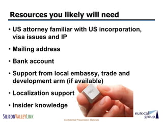 Resources you likely will need
• US attorney familiar with US incorporation,
  visa issues and IP
• Mailing address
• Bank account
• Support from local embassy, trade and
  development arm (if available)
• Localization support
• Insider knowledge

                    Confidential Presentation Materials
 