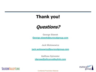 Thank you!

   Questions?
         George Slawek
George.slawek@eurocalgroup.com


           Jack Wolosewicz
jack.wolosewicz@eurocalgroup.com


        IdaRose Sylvester
  idarose@siliconvalleylink.com




     Confidential Presentation Materials
 