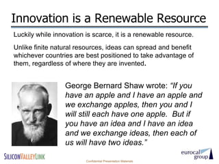 Innovation is a Renewable Resource
Luckily while innovation is scarce, it is a renewable resource.
Unlike finite natural resources, ideas can spread and benefit
whichever countries are best positioned to take advantage of
them, regardless of where they are invented.


                  George Bernard Shaw wrote: “If you
                  have an apple and I have an apple and
                  we exchange apples, then you and I
                  will still each have one apple. But if
                  you have an idea and I have an idea
                  and we exchange ideas, then each of
                  us will have two ideas.”

                         Confidential Presentation Materials
 