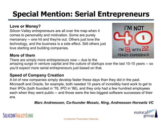 Special Mention: Serial Entrepreneurs
Love or Money?
Silicon Valley entrepreneurs are all over the map when it
comes to personality and motivation. Some are purely
mercenary -- one hit and they're out. Others just love the
technology, and the business is a side effect. Still others just
love starting and building companies.

More of them
There are simply more entrepreneurs now -- due to the
amazing surge in venture capital and the culture of startups over the last 10-15 years -- so
you'd expect more serial entrepreneurs just based on that.

Speed of Company Creation
A lot of new companies simply develop faster these days than they did in the past.
Microsoft and Oracle, for example, both needed 10 years of incredibly hard work to get to
their IPOs (both founded in '76, IPO in '86), and they only had a few hundred employees
each when they went public -- and those were the two biggest software successes of their
era.
                Marc Andreessen, Co-founder Mosaic, Ning, Andreessen Horowitz VC



                                   Confidential Presentation Materials
 
