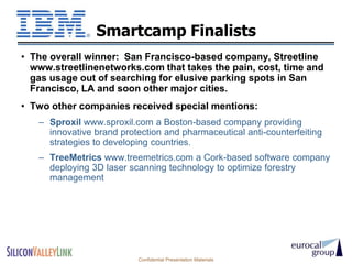 Smartcamp Finalists
• The overall winner: San Francisco-based company, Streetline
  www.streetlinenetworks.com that takes the pain, cost, time and
  gas usage out of searching for elusive parking spots in San
  Francisco, LA and soon other major cities.
• Two other companies received special mentions:
   – Sproxil www.sproxil.com a Boston-based company providing
     innovative brand protection and pharmaceutical anti-counterfeiting
     strategies to developing countries.
   – TreeMetrics www.treemetrics.com a Cork-based software company
     deploying 3D laser scanning technology to optimize forestry
     management




                          Confidential Presentation Materials
 