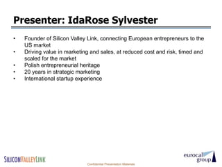 Presenter: IdaRose Sylvester
•   Founder of Silicon Valley Link, connecting European entrepreneurs to the
    US market
•   Driving value in marketing and sales, at reduced cost and risk, timed and
    scaled for the market
•   Polish entrepreneurial heritage
•   20 years in strategic marketing
•   International startup experience




                             Confidential Presentation Materials
 