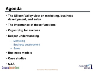Agenda
• The Silicon Valley view on marketing, business
  development, and sales
• The importance of these functions
• Organizing for success
• Deeper understanding
   – Marketing
   – Business development
   – Sales
• Business models
• Case studies
• Q&A
                       Confidential Presentation Materials
 