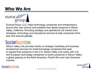Who We Are


Eurocal Group, LLC. helps technology companies and entrepreneurs
launch their new venture and establish their global presence in Silicon
Valley, California. Providing strategic and operational US market entry
strategies, technology and educational services to help companies think,
plan and execute globally.



Silicon Valley Link provides hands on strategic marketing and business
development services for small technology companies that seek
to expand their presence in the U.S. Silicon Valley Link works with U.S.
and European technology companies to build a presence in Silicon Valley -
a global gateway to the North American, Pacific Rim and Latin American
markets.


                             Confidential Presentation Materials
 