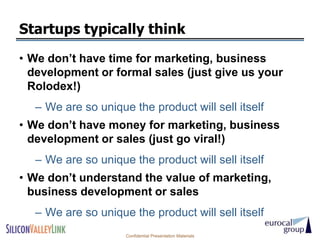 Startups typically think
• We don’t have time for marketing, business
  development or formal sales (just give us your
  Rolodex!)
  – We are so unique the product will sell itself
• We don’t have money for marketing, business
  development or sales (just go viral!)
  – We are so unique the product will sell itself
• We don’t understand the value of marketing,
  business development or sales
  – We are so unique the product will sell itself
                    Confidential Presentation Materials
 
