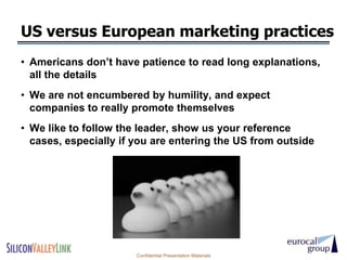 US versus European marketing practices
• Americans don’t have patience to read long explanations,
  all the details
• We are not encumbered by humility, and expect
  companies to really promote themselves
• We like to follow the leader, show us your reference
  cases, especially if you are entering the US from outside




                       Confidential Presentation Materials
 
