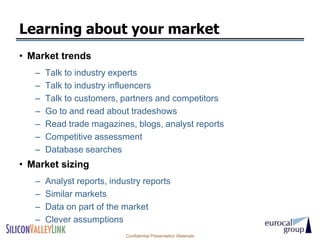 Learning about your market
• Market trends
   –   Talk to industry experts
   –   Talk to industry influencers
   –   Talk to customers, partners and competitors
   –   Go to and read about tradeshows
   –   Read trade magazines, blogs, analyst reports
   –   Competitive assessment
   –   Database searches
• Market sizing
   –   Analyst reports, industry reports
   –   Similar markets
   –   Data on part of the market
   –   Clever assumptions
                            Confidential Presentation Materials
 