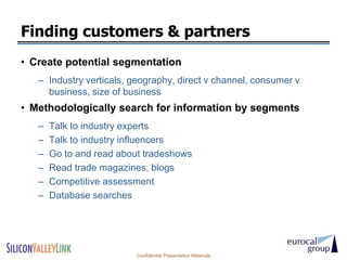Finding customers & partners
• Create potential segmentation
   – Industry verticals, geography, direct v channel, consumer v
     business, size of business
• Methodologically search for information by segments
   –   Talk to industry experts
   –   Talk to industry influencers
   –   Go to and read about tradeshows
   –   Read trade magazines, blogs
   –   Competitive assessment
   –   Database searches




                         Confidential Presentation Materials
 