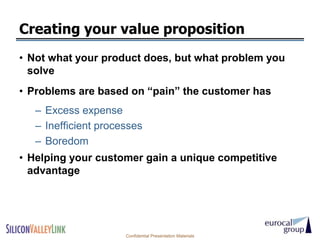 Creating your value proposition
• Not what your product does, but what problem you
  solve
• Problems are based on ―pain‖ the customer has
   – Excess expense
   – Inefficient processes
   – Boredom
• Helping your customer gain a unique competitive
  advantage




                      Confidential Presentation Materials
 