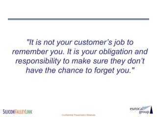 "It is not your customer’s job to
remember you. It is your obligation and
 responsibility to make sure they don’t
    have the chance to forget you."




              Confidential Presentation Materials
 