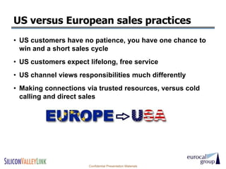 US versus European sales practices
• US customers have no patience, you have one chance to
  win and a short sales cycle
• US customers expect lifelong, free service
• US channel views responsibilities much differently
• Making connections via trusted resources, versus cold
  calling and direct sales




                      Confidential Presentation Materials
 
