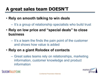A great sales team DOESN’T
• Rely on smooth talking to win deals
  – It’s a group of relationship specialists who build trust
• Rely on low price and ―special deals‖ to close
  business
  – It’s a team the finds the pain point of the customer
    and shows how value is added
• Rely on a giant Rolodex of contacts
  – Great sales teams rely on relationships, marketing
    information, customer knowledge and product
    information

                      Confidential Presentation Materials
 