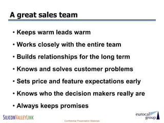 A great sales team

• Keeps warm leads warm
• Works closely with the entire team
• Builds relationships for the long term
• Knows and solves customer problems
• Sets price and feature expectations early
• Knows who the decision makers really are
• Always keeps promises

                 Confidential Presentation Materials
 