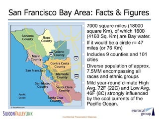 San Francisco Bay Area: Facts & Figures
                                   7000 square miles (18000
                                       square Km), of which 1600
                                       (4160 Sq. Km) are Bay water.
                                      If it would be a circle r= 47
                                       miles (or 76 Km)
                                      Includes 9 counties and 101
                                       cities
                                      Diverse population of approx.
                                       7.5MM encompassing all
                                       races and ethnic groups
                                      Mild year‐round climate High
                                       Avg. 72F (22C) and Low Avg.
                                       46F (8C) strongly influenced
                                       by the cool currents of the
                                       Pacific Ocean.

              Confidential Presentation Materials
 