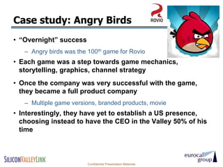 Case study: Angry Birds
• ―Overnight‖ success
   – Angry birds was the 100th game for Rovio
• Each game was a step towards game mechanics,
  storytelling, graphics, channel strategy
• Once the company was very successful with the game,
  they became a full product company
   – Multiple game versions, branded products, movie
• Interestingly, they have yet to establish a US presence,
  choosing instead to have the CEO in the Valley 50% of his
  time



                         Confidential Presentation Materials
 