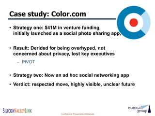 Case study: Color.com
• Strategy one: $41M in venture funding,
  initially launched as a social photo sharing app,


• Result: Derided for being overhyped, not
  concerned about privacy, lost key executives
   – PIVOT


• Strategy two: Now an ad hoc social networking app
• Verdict: respected move, highly visible, unclear future




                       Confidential Presentation Materials
 