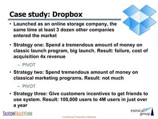 Case study: Dropbox
• Launched as an online storage company, the
  same time at least 3 dozen other companies
  entered the market
• Strategy one: Spend a tremendous amount of money on
  classic launch program, big launch. Result: failure, cost of
  acquisition 4x revenue
   – PIVOT
• Strategy two: Spend tremendous amount of money on
  classical marketing programs. Result: not much
   – PIVOT
• Strategy three: Give customers incentives to get friends to
  use system. Result: 100,000 users to 4M users in just over
  a year

                       Confidential Presentation Materials
 