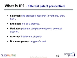 What is IP?       - Different patent perspectives


 • Scientist: end product of research (inventions, know-
   how).

 • Engineer: tool or a process.

 • Marketer: potential competitive edge vs. potential
   disaster.

 • Attorney: intellectual property.

 • Business person: a type of asset.




                       Confidential Presentation Materials   95
 