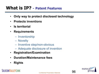 What is IP? - Patent Features
  • Only way to protect disclosed technology
  • Protects inventions
  • Is territorial
  • Requirements
     – Inventorship
     – Novelty
     – Inventive step/non-obvious
     – Adequate disclosure of invention
  • Registration/Examination
  • Duration/Maintenance fees
  • Rights


                      Confidential Presentation Materials   96
 