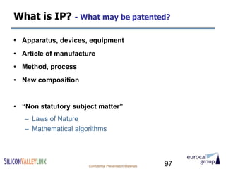 What is IP? - What may be patented?

• Apparatus, devices, equipment
• Article of manufacture
• Method, process
• New composition


• ―Non statutory subject matter‖
   – Laws of Nature
   – Mathematical algorithms




                      Confidential Presentation Materials   97
 
