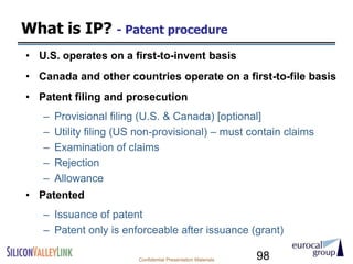 What is IP? - Patent procedure
• U.S. operates on a first-to-invent basis
• Canada and other countries operate on a first-to-file basis
• Patent filing and prosecution
   –   Provisional filing (U.S. & Canada) [optional]
   –   Utility filing (US non-provisional) – must contain claims
   –   Examination of claims
   –   Rejection
   –   Allowance
• Patented
   – Issuance of patent
   – Patent only is enforceable after issuance (grant)

                         Confidential Presentation Materials   98
 