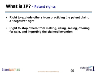 What is IP? - Patent rights

• Right to exclude others from practicing the patent claim,
  a ―negative‖ right

• Right to stop others from making, using, selling, offering
  for sale, and importing the claimed invention




                       Confidential Presentation Materials   99
 