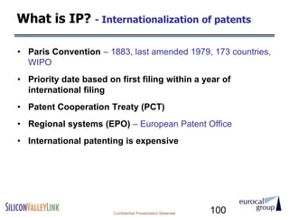 What is IP? - Internationalization of patents

• Paris Convention – 1883, last amended 1979, 173 countries,
  WIPO
• Priority date based on first filing within a year of
  international filing
• Patent Cooperation Treaty (PCT)
• Regional systems (EPO) – European Patent Office
• International patenting is expensive




                        Confidential Presentation Materials   100
 
