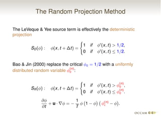 The Random Projection Method
The LeVeque & Yee source term is effectively the deterministic
projection
SD( ) : (x, t + t) =
(
1 if 0
(x, t) > 1/2,
0 if 0
(x, t)  1/2.
Bao & Jin (2000) replace the critical c = 1/2 with a uniformly
distributed random variable
(n)
c :
SR( ) : (x, t + t) =
(
1 if 0
(x, t) >
(n)
c ,
0 if 0
(x, t) 
(n)
c .
@
@t
+ u · r =
1
T
1 (n)
c .
 