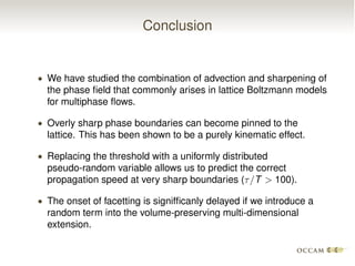 Conclusion
• We have studied the combination of advection and sharpening of
the phase ﬁeld that commonly arises in lattice Boltzmann models
for multiphase ﬂows.
• Overly sharp phase boundaries can become pinned to the
lattice. This has been shown to be a purely kinematic effect.
• Replacing the threshold with a uniformly distributed
pseudo-random variable allows us to predict the correct
propagation speed at very sharp boundaries (⌧/T > 100).
• The onset of facetting is signifﬁcanly delayed if we introduce a
random term into the volume-preserving multi-dimensional
extension.
 