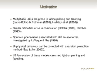 Motivation
• Multiphase LBEs are prone to lattice pinning and facetting
(Latva-Kokko & Rothman (2005), Halliday et al. (2006)).
• Similar difﬁculties arise in combustion (Colella (1986), Pember
(1993)).
• Spurious phenomena associated with stiff source terms
investigated by LeVeque & Yee (1990).
• Unphysical behaviour can be corrected with a random projection
method (Bao & Jin (2000)).
• LB formulation of these models can shed light on pinning and
facetting.
 