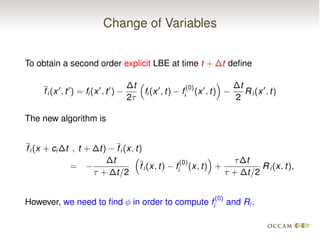 Change of Variables
To obtain a second order explicit LBE at time t + t deﬁne
fi (x0
, t0
) = fi (x0
, t0
)
t
2⌧
⇣
fi (x0
, t) f
(0)
i (x0
, t)
⌘ t
2
Ri (x0
, t)
The new algorithm is
fi (x + ci t , t + t) fi (x, t)
=
t
⌧ + t/2
⇣
fi (x, t) f
(0)
i (x, t)
⌘
+
⌧ t
⌧ + t/2
Ri (x, t),
However, we need to ﬁnd in order to compute f
(0)
i and Ri .
 