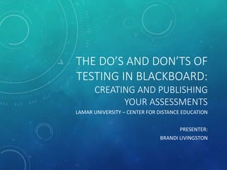 THE DO’S AND DON’TS OF
TESTING IN BLACKBOARD:
CREATING AND PUBLISHING
YOUR ASSESSMENTS
LAMAR UNIVERSITY – CENTER FOR DISTANCE EDUCATION
PRESENTER:
BRANDI LIVINGSTON
 