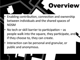 Overview
• Enabling contribuHon, connecHon and ownership 
  between individuals and the shared spaces of 
  NDSM
• No tech or skill barrier to parHcipaHon – as 
  people walk into the square, they parHcipate, and 
  if they choose to, they can create.
• InteracHon can be personal and granular, or 
  public and anonymous. 
 