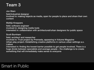Team 3
  Jon Stam
  field:Industrial designer
  involved in: making objects as media, open for people to place and share their own
  content

  Mattijs Kneppers
  field: software engineer
  involved in: designing media tools
  interested in: collaboration with architectural/urban designers for public space

  Scott Burnham
  field: architect and researcher
  involved in: Trust project by Premsela, appearing in Volume Magazine
  Urban play project. Establishing creative platforms in various urban settings a.o.
  Lisboa
  interested in: finding the lowest barrier possible to get people involved. There is a
  huge divide between specialists and average people – the challenge is to create
  something that will immediately make sense to everyone

   




Smart in Public
 
