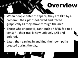 Overview
• When people enter the space, they are ID’d by a 
  camera – their paths followed and traced 
  graphically as they move through the area.
• Those who choose to, can touch an RFID fob to a 
  sensor – their trail is now uniquely ID’d and 
  colored. 
• Later, then can log in and ﬁnd their own paths 
  created during the day.
 