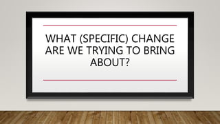 WHAT (SPECIFIC) CHANGE
ARE WE TRYING TO BRING
ABOUT?
 