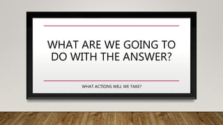 WHAT ARE WE GOING TO
DO WITH THE ANSWER?
WHAT ACTIONS WILL WE TAKE?
 