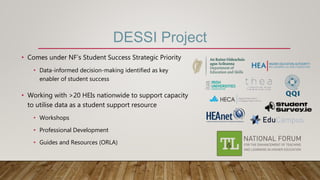 DESSI Project
• Comes under NF’s Student Success Strategic Priority
• Data-informed decision-making identified as key
enabler of student success
• Working with >20 HEIs nationwide to support capacity
to utilise data as a student support resource
• Workshops
• Professional Development
• Guides and Resources (ORLA)
 